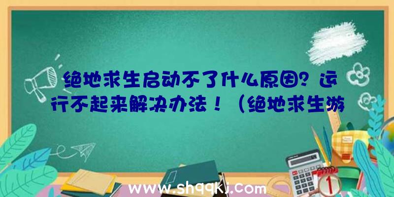 绝地求生启动不了什么原因？运行不起来解决办法！（绝地求生游戏运作不起来的解决方案）